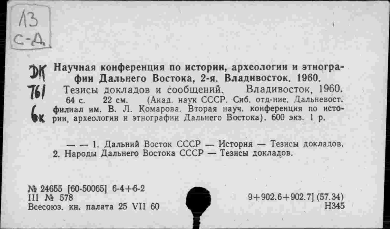 ﻿М Научная конференция по истории, археологии и этнографии Дальнего Востока, 2-я. Владивосток. 1960.
II/ Тезисы докладов и сообщений, Владивосток, 1960.
64 с. 22 см. (Акад, наук СССР. Сиб. отд-ние. Дальневост. (филиал им. В. Л. Комарова. Вторая науч, конференция по исто-X, рии, археологии и этнографии Дальнего Востока). 600 экз. 1 р.
-----1. Дальний Восток СССР — История — Тезисы докладов.
2. Народы Дальнего Востока СССР — Тезисы докладов.
№ 24655 [60-50065] 6-4+6-2
III № 578
Всесоюз. кн. палата 25 VII 60
9+902.6+902.7] (57.34)
Н345